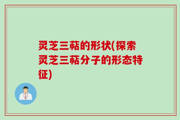 灵芝三萜的形状(探索灵芝三萜分子的形态特征)