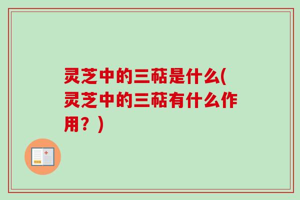 灵芝中的三萜是什么(灵芝中的三萜有什么作用？)