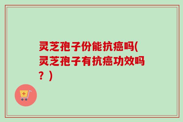 灵芝孢子份能抗癌吗(灵芝孢子有抗癌功效吗？)