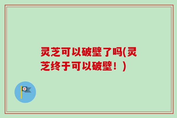 灵芝可以破壁了吗(灵芝终于可以破壁！)