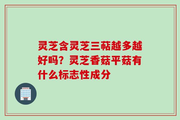 灵芝含灵芝三萜越多越好吗？灵芝香菇平菇有什么标志性成分