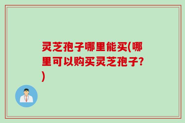 灵芝孢子哪里能买(哪里可以购买灵芝孢子？)