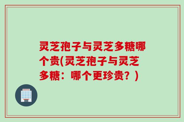 灵芝孢子与灵芝多糖哪个贵(灵芝孢子与灵芝多糖：哪个更珍贵？)