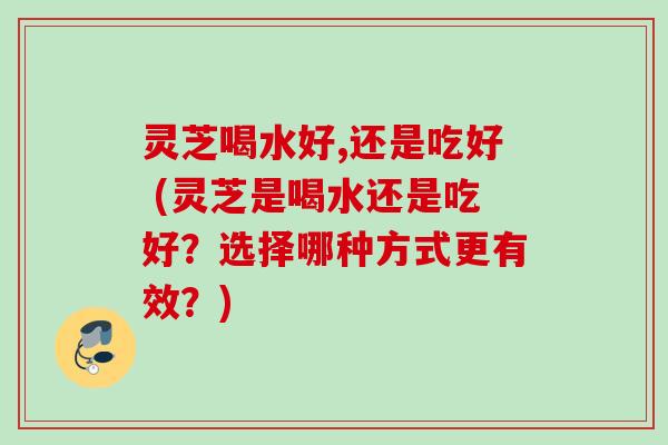 灵芝喝水好,还是吃好 (灵芝是喝水还是吃好？选择哪种方式更有效？)
