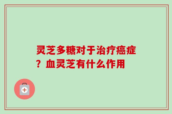 灵芝多糖对于治疗癌症？血灵芝有什么作用