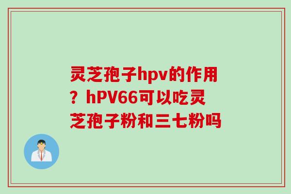 灵芝孢子hpv的作用？hPV66可以吃灵芝孢子粉和三七粉吗