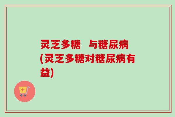 灵芝多糖  与糖尿病(灵芝多糖对糖尿病有益)