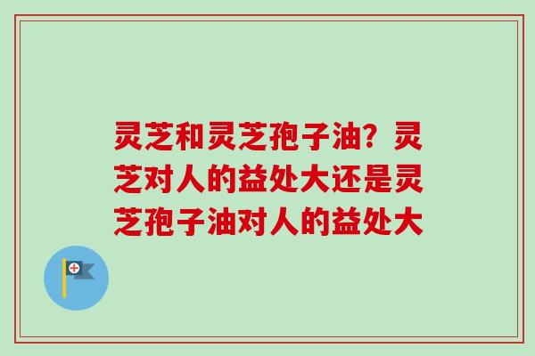 灵芝和灵芝孢子油？灵芝对人的益处大还是灵芝孢子油对人的益处大