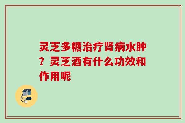 灵芝多糖水肿?灵芝酒有什么功效和作用呢 灵芝多糖水肿?灵芝酒有什么功效和作用呢