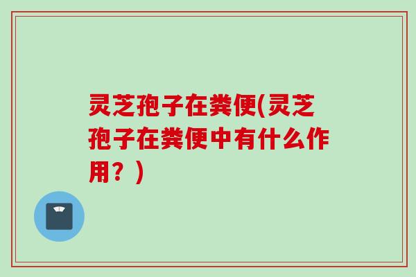灵芝孢子在粪便(灵芝孢子在粪便中有什么作用？)