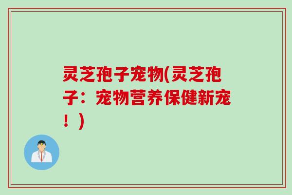 灵芝孢子宠物(灵芝孢子：宠物营养保健新宠！)