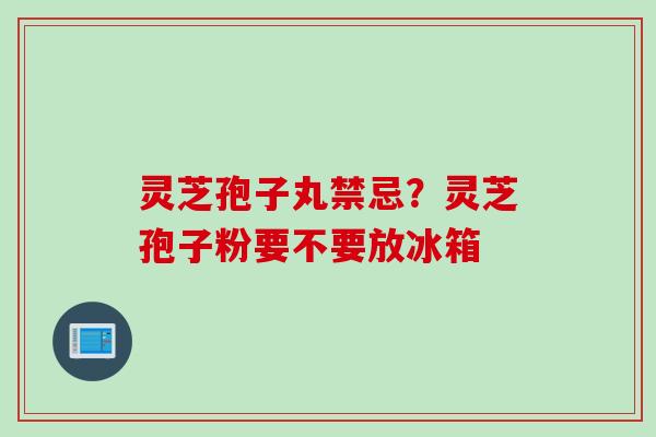 灵芝孢子丸禁忌？灵芝孢子粉要不要放冰箱