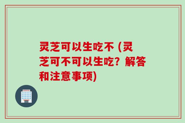 灵芝可以生吃不 (灵芝可不可以生吃？解答和注意事项)