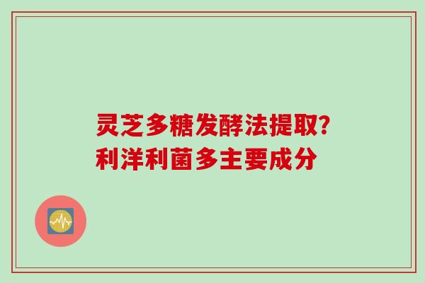 灵芝多糖发酵法提取？利洋利菌多主要成分