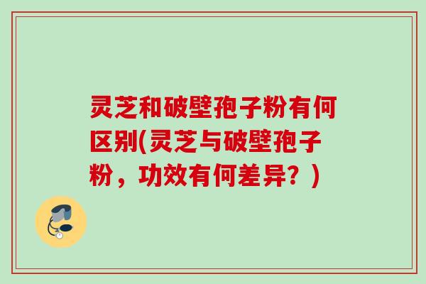 灵芝和破壁孢子粉有何区别(灵芝与破壁孢子粉，功效有何差异？)