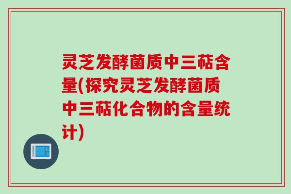 灵芝发酵菌质中三萜含量(探究灵芝发酵菌质中三萜化合物的含量统计)