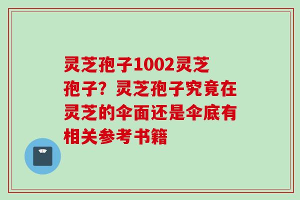 灵芝孢子1002灵芝孢子？灵芝孢子究竟在灵芝的伞面还是伞底有相关参考书籍