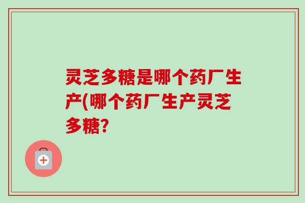 灵芝多糖是哪个药厂生产(哪个药厂生产灵芝多糖？