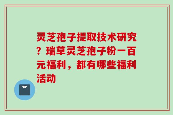 灵芝孢子提取技术研究？瑞草灵芝孢子粉一百元福利，都有哪些福利活动