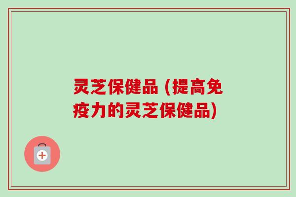灵芝保健品 (提高免疫力的灵芝保健品)