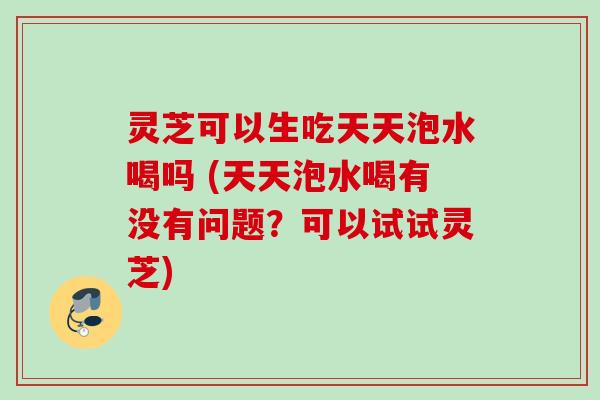 灵芝可以生吃天天泡水喝吗 (天天泡水喝有没有问题？可以试试灵芝)