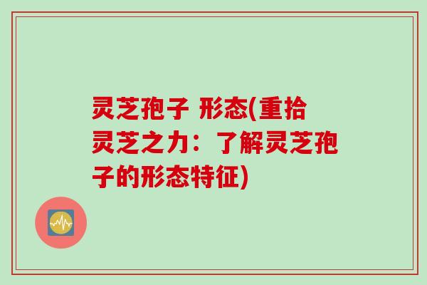 灵芝孢子 形态(重拾灵芝之力：了解灵芝孢子的形态特征)