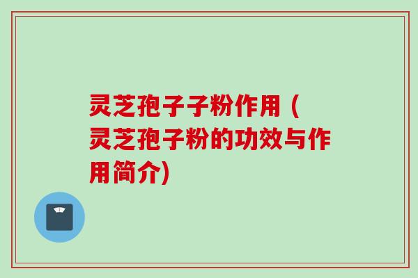 灵芝孢子子粉作用 (灵芝孢子粉的功效与作用简介)