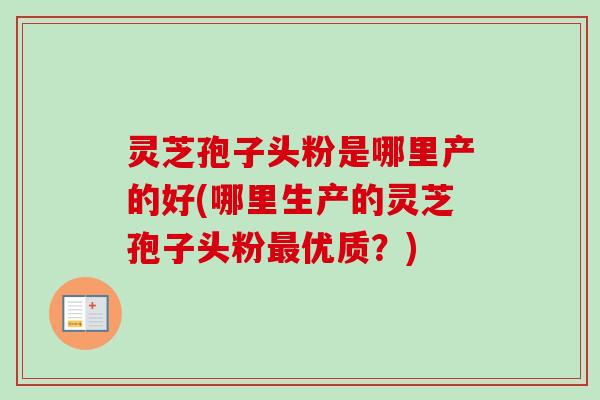 灵芝孢子头粉是哪里产的好(哪里生产的灵芝孢子头粉优质？)