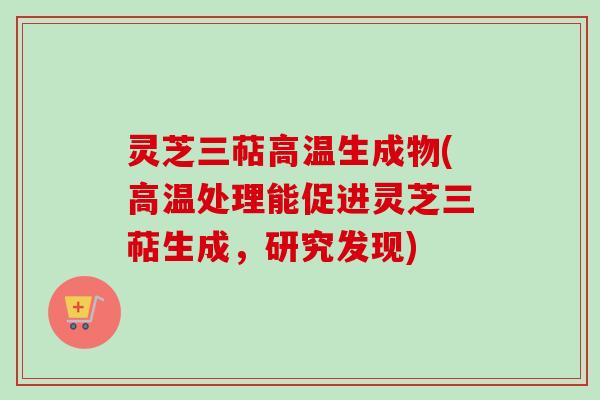 灵芝三萜高温生成物(高温处理能促进灵芝三萜生成，研究发现)