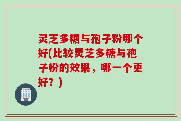 灵芝多糖与孢子粉哪个好(比较灵芝多糖与孢子粉的效果，哪一个更好？)
