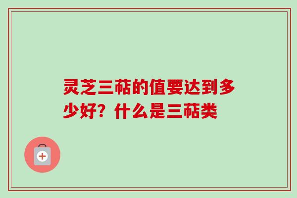 灵芝三萜的值要达到多少好?什么是三萜类 灵芝三萜的值要达到多少好?什么是三萜类