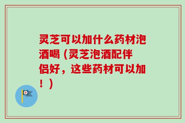 灵芝可以加什么药材泡酒喝 (灵芝泡酒配伴侣好，这些药材可以加！)