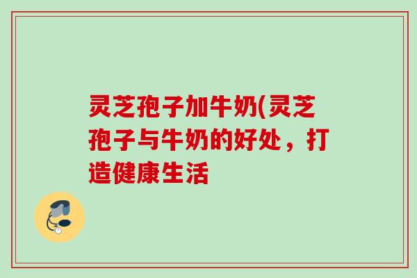 灵芝孢子加牛奶(灵芝孢子与牛奶的好处，打造健康生活