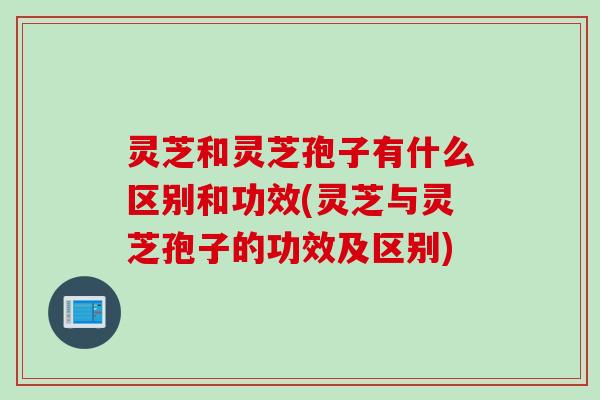 灵芝和灵芝孢子有什么区别和功效(灵芝与灵芝孢子的功效及区别)
