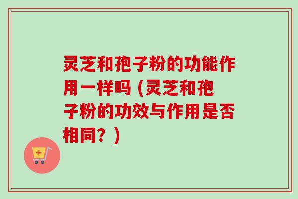 灵芝和孢子粉的功能作用一样吗 (灵芝和孢子粉的功效与作用是否相同？)