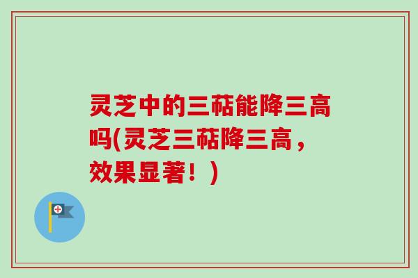 灵芝中的三萜能降三高吗(灵芝三萜降三高，效果显著！)
