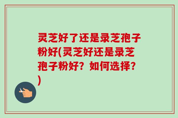 灵芝好了还是录芝孢子粉好(灵芝好还是录芝孢子粉好?如何选择?) 灵芝好了还是录芝孢子粉好(灵芝好还是录芝孢子粉好?如何选择?)