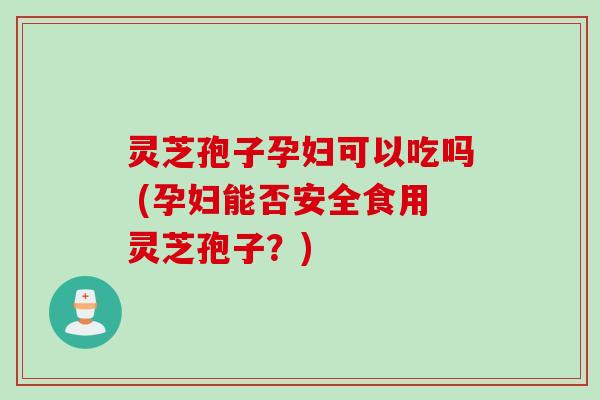 灵芝孢子孕妇可以吃吗 (孕妇能否安全食用灵芝孢子？)