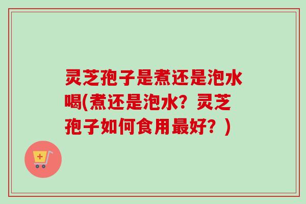 灵芝孢子是煮还是泡水喝(煮还是泡水？灵芝孢子如何食用最好？)