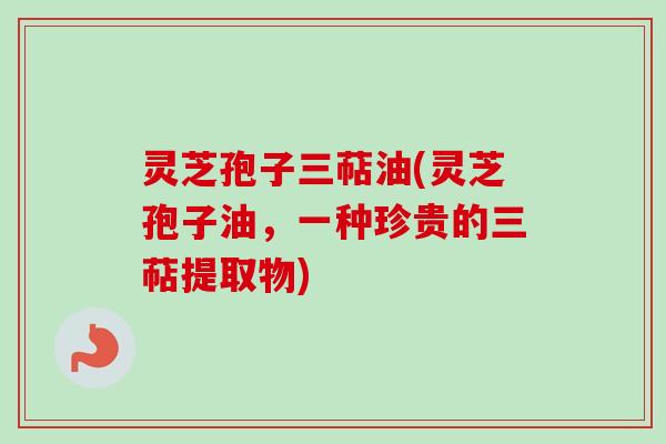 灵芝孢子三萜油(灵芝孢子油，一种珍贵的三萜提取物)