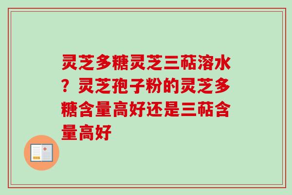 灵芝多糖灵芝三萜溶水？灵芝孢子粉的灵芝多糖含量高好还是三萜含量高好