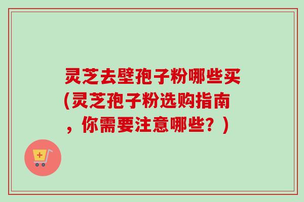 灵芝去壁孢子粉哪些买(灵芝孢子粉选购指南，你需要注意哪些？)