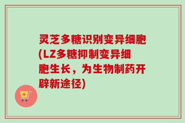 灵芝多糖识别变异细胞(LZ多糖抑制变异细胞生长，为生物制药开辟新途径)