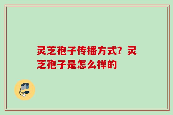 灵芝孢子传播方式?灵芝孢子是怎么样的 灵芝孢子传播方式?灵芝孢子是怎么样的
