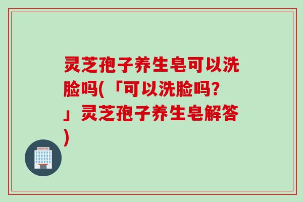 灵芝孢子养生皂可以洗脸吗(「可以洗脸吗？」灵芝孢子养生皂解答)