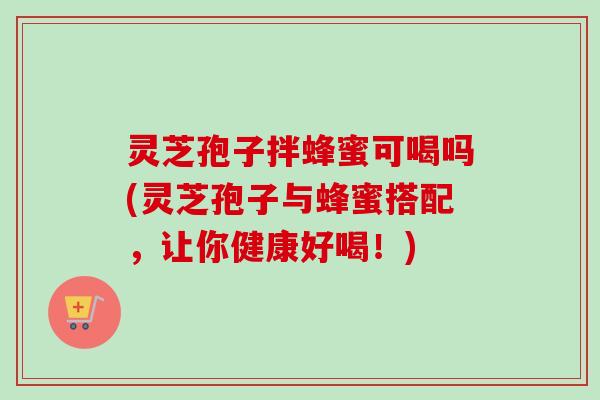 灵芝孢子拌蜂蜜可喝吗(灵芝孢子与蜂蜜搭配，让你健康好喝！)