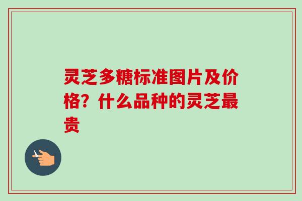 灵芝多糖标准图片及价格？什么品种的灵芝最贵