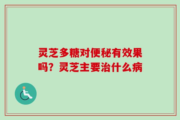 灵芝多糖对有效果吗？灵芝主要什么