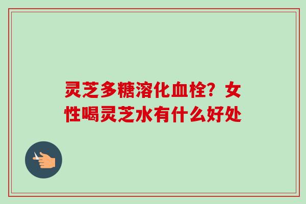 灵芝多糖溶化血栓？女性喝灵芝水有什么好处