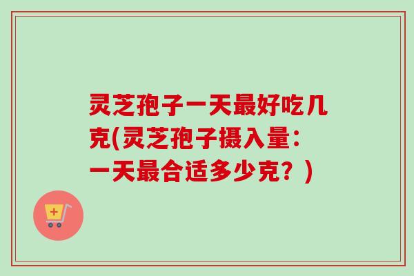 灵芝孢子一天好吃几克(灵芝孢子摄入量：一天合适多少克？)